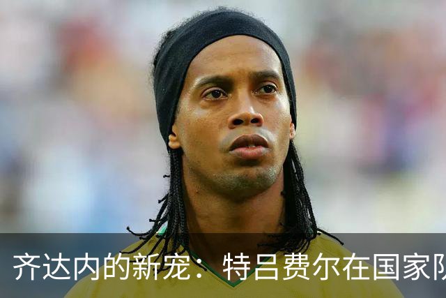 齐达内的新宠：特吕费尔在国家队崭露锋芒！